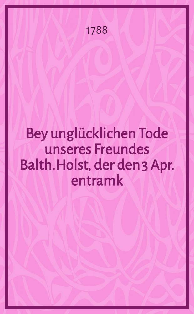 Bey unglücklichen Tode unseres Freundes Balth.Holst, der den 3 Apr. entramk