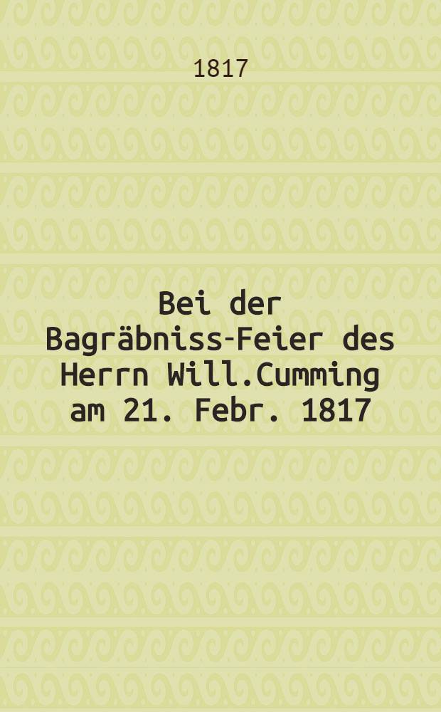 Bei der Bagräbniss-Feier des Herrn Will.Cumming am 21. Febr. 1817