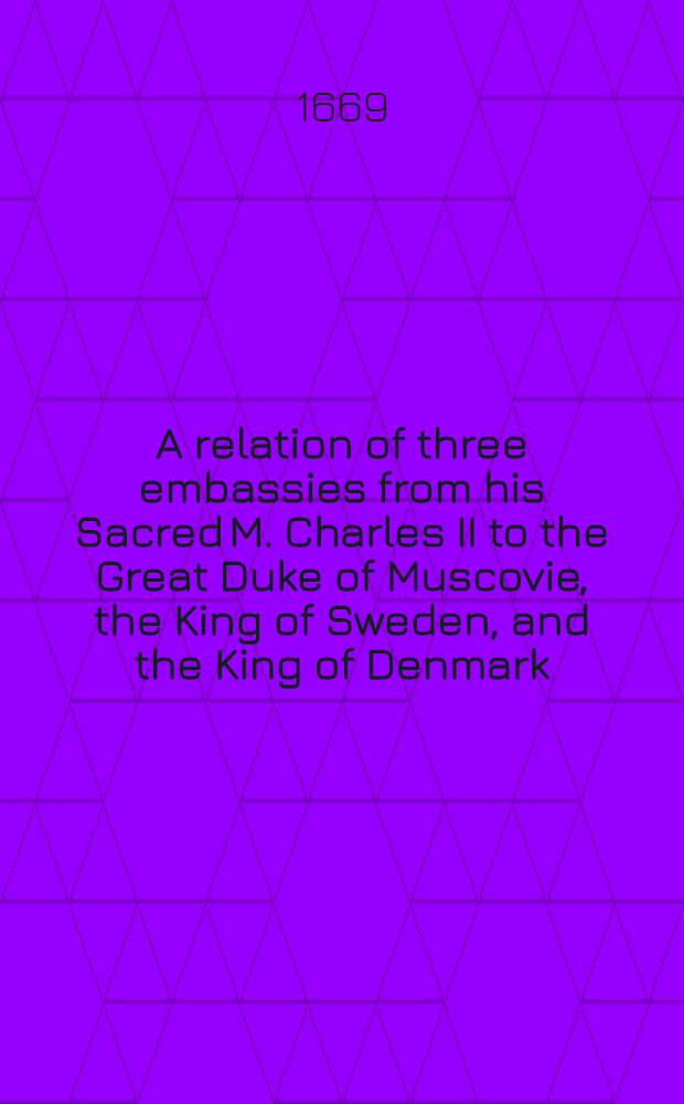 A relation of three embassies from his Sacred M. Charles II to the Great Duke of Muscovie, the King of Sweden, and the King of Denmark : Performed in the years 1663 and 1664