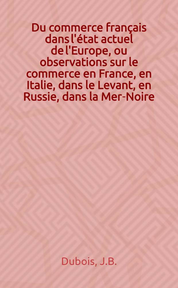 Du commerce français dans l'état actuel de l'Europe, ou observations sur le commerce en France, en Italie, dans le Levant, en Russie, dans la Mer-Noire