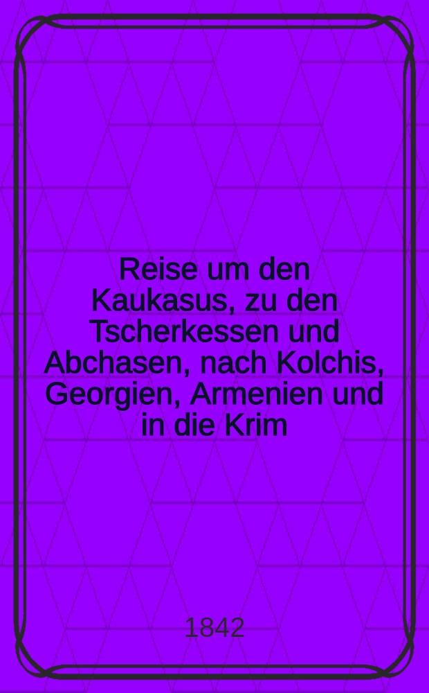 Reise um den Kaukasus, zu den Tscherkessen und Abchasen, nach Kolchis, Georgien, Armenien und in die Krim : Nach dem Französischen