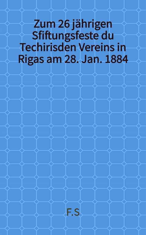 Zum 26 jährigen Sfiftungsfeste du Techirisden Vereins in Rigas am 28. Jan. 1884