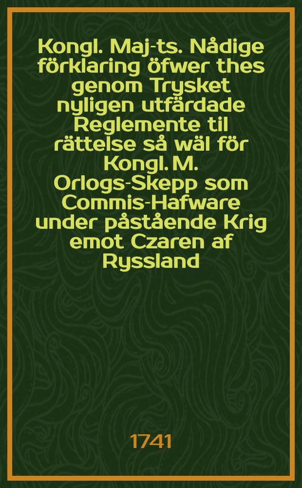 Kongl. Maj-ts. N&aring;dige f&ouml;rklaring &ouml;fwer thes genom Trysket nyligen utf&auml;rdade Reglemente til r&auml;ttelse s&aring; w&auml;l f&ouml;r Kongl. M. Orlogs-Skepp som Commis-Hafware under p&aring;st&aring;ende Krig emot Czaren af Ryssland : Stockholm then 14. Aug. 1741