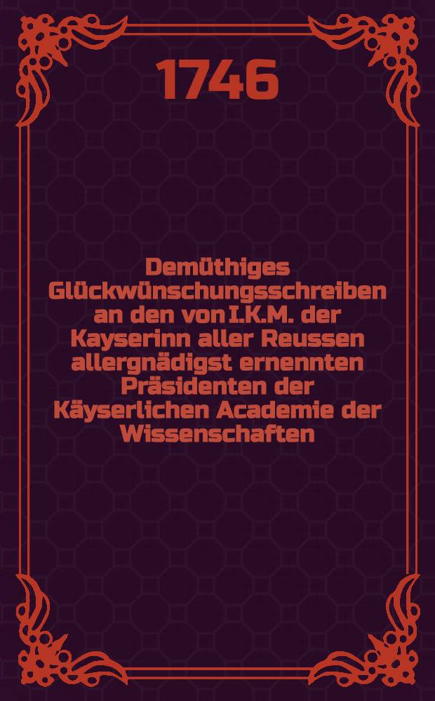 Demüthiges Glückwünschungsschreiben an den von I.K.M. der Kayserinn aller Reussen allergnädigst ernennten Präsidenten der Käyserlichen Academie der Wissenschaften, den Reichs-Grafen Kirila Gregorowitsch Rasumofsky