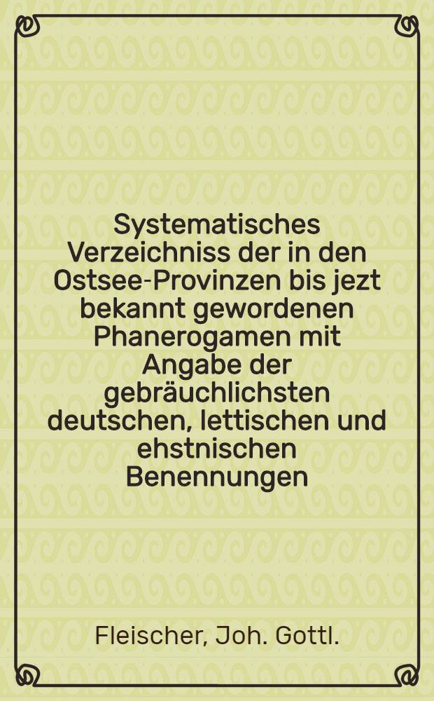 Systematisches Verzeichniss der in den Ostsee-Provinzen bis jezt bekannt gewordenen Phanerogamen mit Angabe der gebr&auml;uchlichsten deutschen, lettischen und ehstnischen Benennungen