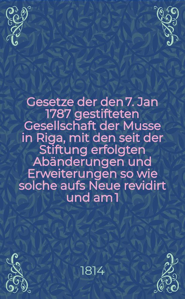 Gesetze der den 7. Jan 1787 gestifteten Gesellschaft der Musse in Riga, mit den seit der Stiftung erfolgten Abänderungen und Erweiterungen so wie solche aufs Neue revidirt und am 1. Juni 1814 promulgiret worden sind