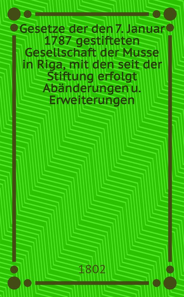 Gesetze der den 7. Januar 1787 gestifteten Gesellschaft der Musse in Riga, mit den seit der Stiftung erfolgt Abänderungen u. Erweiterungen
