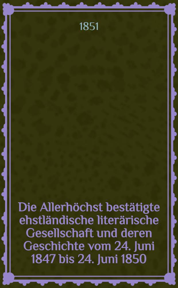 Die Allerhöchst bestätigte ehstländische literärische Gesellschaft und deren Geschichte vom 24. Juni 1847 bis 24. Juni 1850