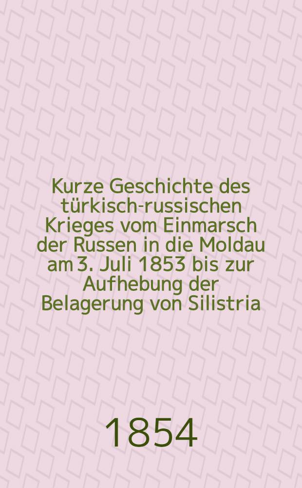 Kurze Geschichte des türkisch-russischen Krieges vom Einmarsch der Russen in die Moldau am 3. Juli 1853 bis zur Aufhebung der Belagerung von Silistria