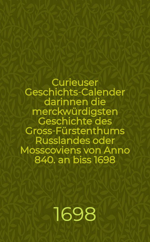 Curieuser Geschichts-Calender darinnen die merckwürdigsten Geschichte des Gross-Fürstenthums Russlandes oder Mosscoviens von Anno 840. an biss 1698.