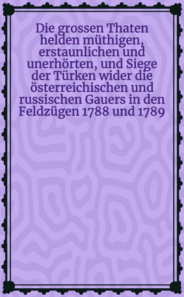 Die grossen Thaten helden müthigen, erstaunlichen und unerhörten, und Siege der Türken wider die österreichischen und russischen Gauers in den Feldzügen 1788 und 1789 : Ein Volkslied aus dem Türkischen übersetzt von Blumauer