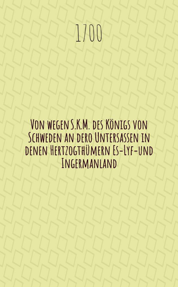 Von wegen S.K.M. des Königs von Schweden an dero Untersassen in denen Hertzogthümern Est- Lyff- und Ingermanland : Aussgegeben in Stockholm den 3. April 1700