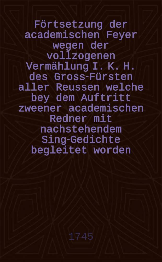 F&ouml;rtsetzung der academischen Feyer wegen der vollzogenen Verm&auml;hlung I. K. H. des Gross-F&uuml;rsten aller Reussen welche bey dem Auftritt zweener academischen Redner mit nachstehendem Sing-Gedichte begleitet worden