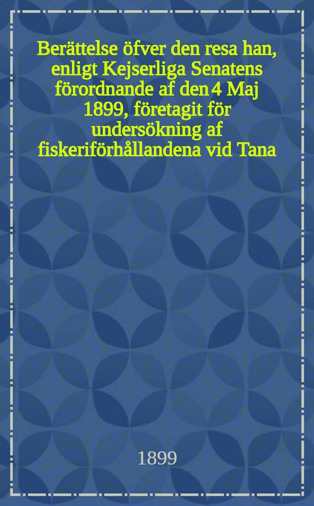 Berättelse öfver den resa han, enligt Kejserliga Senatens förordnande af den 4 Maj 1899, företagit för undersökning af fiskeriförhållandena vid Tana, Neiden och Patsjoki elfvar samt hans förslag till ordnande af dessa förhållanden