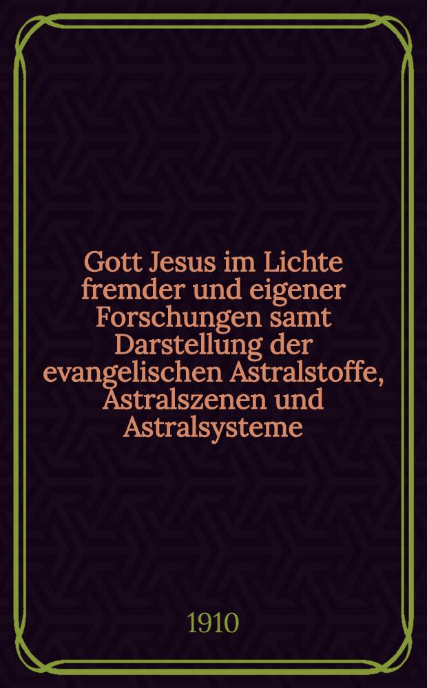 Gott Jesus im Lichte fremder und eigener Forschungen samt Darstellung der evangelischen Astralstoffe, Astralszenen und Astralsysteme : I, II & III