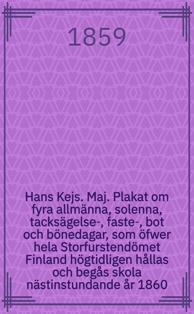 Hans Kejs. Maj. Plakat om fyra allmänna, solenna, tacksägelse-, faste-, bot och bönedagar, som öfwer hela Storfurstendömet Finland högtidligen hållas och begås skola nästinstundande år 1860 : Gifwet, i Helsingfors, den 14 November 1859