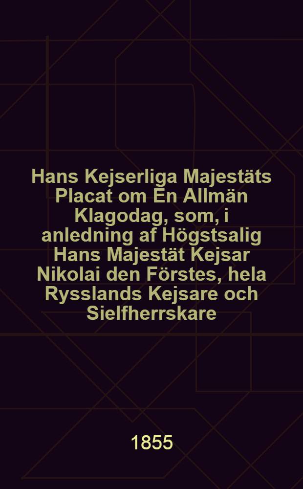 Hans Kejserliga Majestäts Placat om En Allmän Klagodag, som, i anledning af Högstsalig Hans Majestät Kejsar Nikolai den Förstes, hela Rysslands Kejsare och Sielfherrskare, Storfurste till Finland etc.dödliga frånfälle, skall högtidligen hållas och begås inom Storfurstendömet Finland : Gifwet i Helsingfors, den 22 Mars 1855