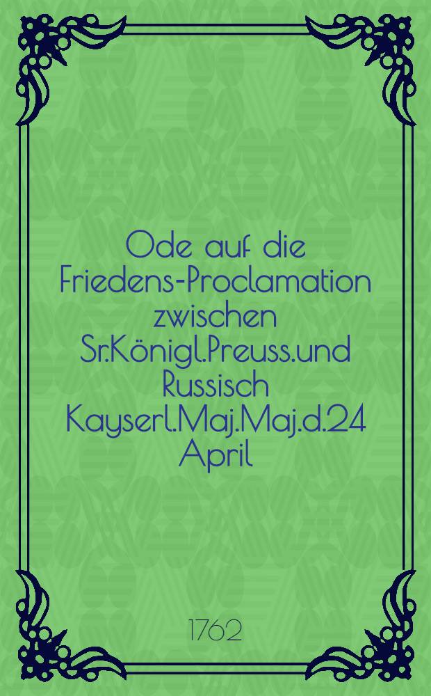 Ode auf die Friedens-Proclamation zwischen Sr.Königl.Preuss.und Russisch Kayserl.Maj.Maj.d.24 April/5 Mai 1762 : Imprimé sur un ruban