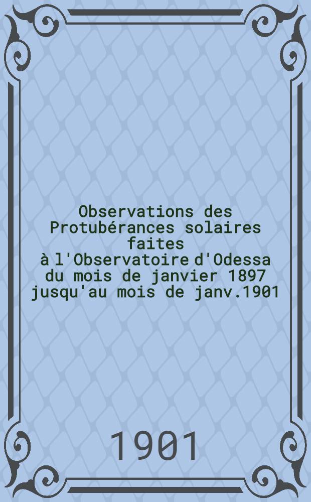Observations des Protubérances solaires faites à l'Observatoire d'Odessa du mois de janvier 1897 jusqu'au mois de janv.1901