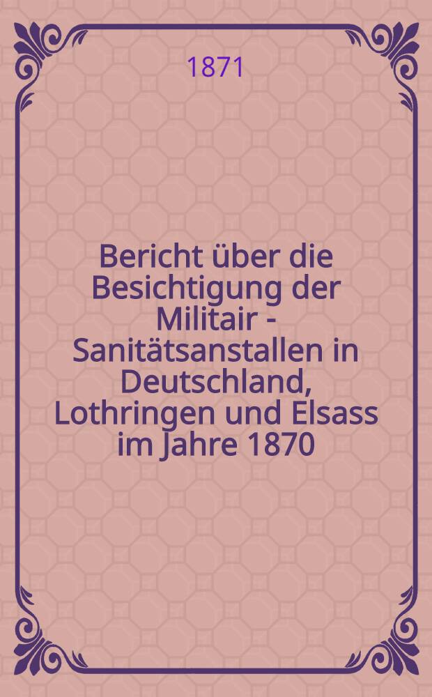 Bericht über die Besichtigung der Militair - Sanitätsanstallen in Deutschland, Lothringen und Elsass im Jahre 1870