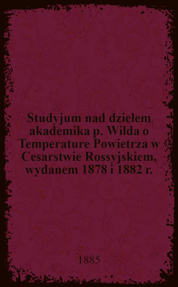 Studyjum nad dziełem akademika p. Wilda o Temperature Powietrza w Cesarstwie Rossyjskiem, wydanem 1878 i 1882 r.