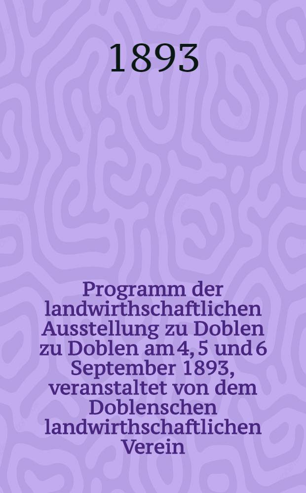 Programm der landwirthschaftlichen Ausstellung zu Doblen zu Doblen am 4, 5 und 6 September 1893, veranstaltet von dem Doblenschen landwirthschaftlichen Verein