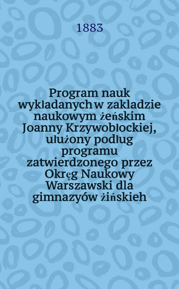 Program nauk wykładanych w zakladzie naukowym żeńskim Joanny Krzywobłockiej, ułużony podług programu zatwierdzonego przez Okręg Naukowy Warszawski dla gimnazyów żińskieh