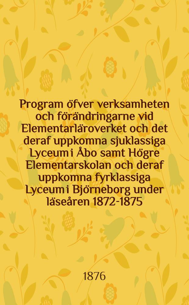 Program öfver verksamheten och förändringarne vid Elementarläroverket och det deraf uppkomna sjuklassiga Lyceum i Åbo samt Högre Elementarskolan och deraf uppkomna fyrklassiga Lyceum i Björneborg under läseåren 1872-1875