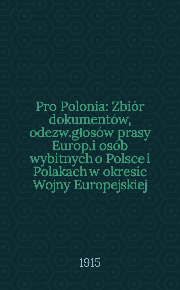Pro Polonia : Zbiór dokumentów, odezw.głosów prasy Europ.i osób wybitnych o Polsce i Polakach w okresic Wojny Europejskiej