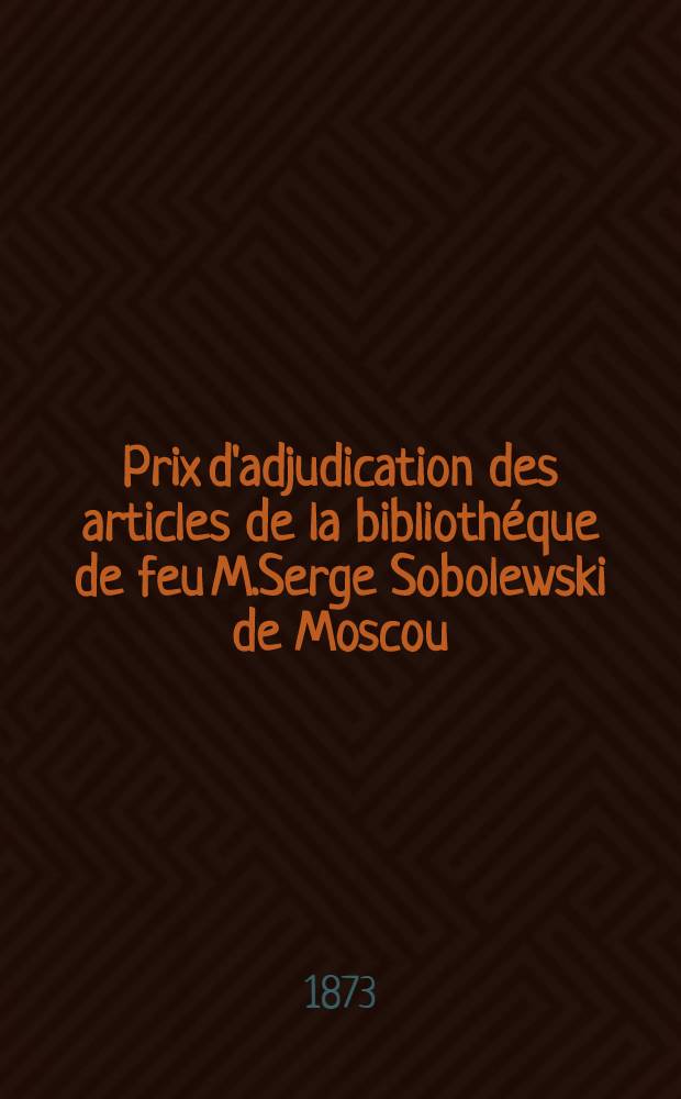 Prix d'adjudication des articles de la biblioth&eacute;que de feu M.Serge Sobolewski de Moscou : Vente faite &agrave; Leipzig le 14 Juillet 1873 et jours suivants sous la direction de MM.List & Francke