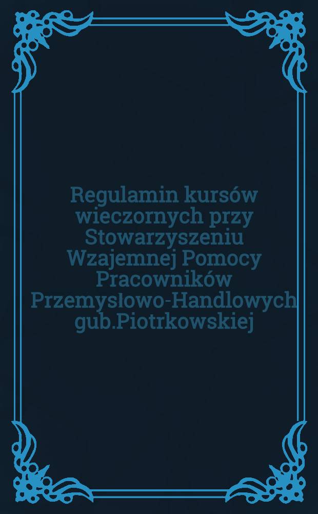 Regulamin kursów wieczornych przy Stowarzyszeniu Wzajemnej Pomocy Pracowników Przemysłowo-Handlowych gub.Piotrkowskiej