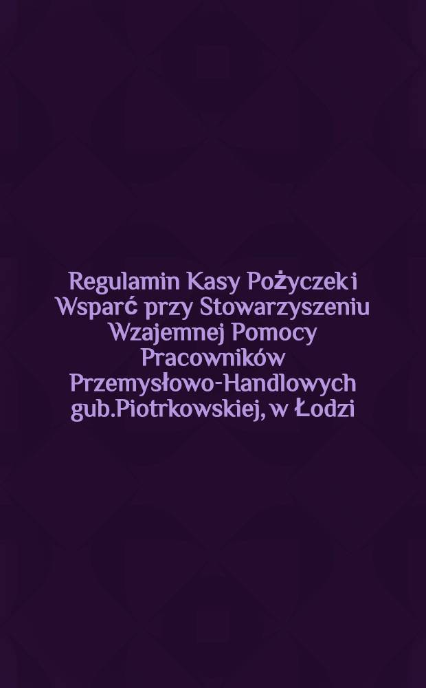 Regulamin Kasy Pożyczek i Wsparć przy Stowarzyszeniu Wzajemnej Pomocy Pracowników Przemysłowo-Handlowych gub.Piotrkowskiej, w Łodzi