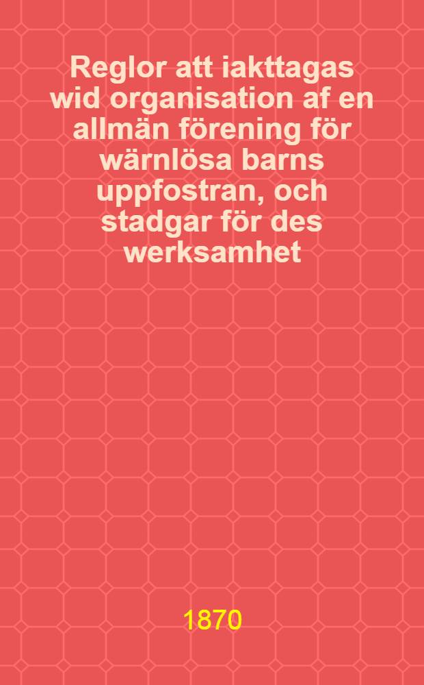 Reglor att iakttagas wid organisation af en allmän förening för wärnlösa barns uppfostran, och stadgar för des werksamhet
