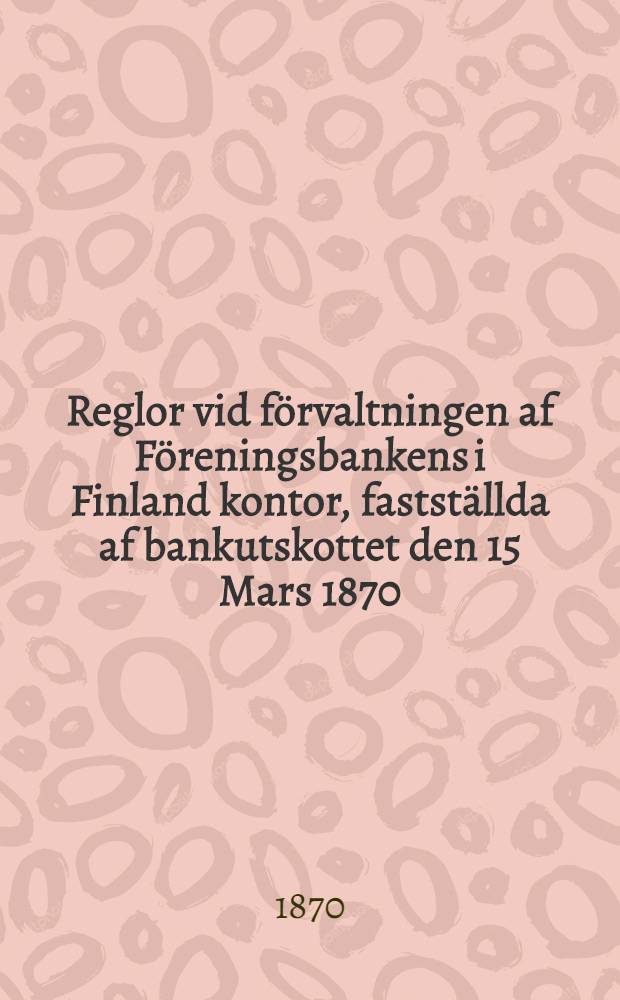 Reglor vid förvaltningen af Föreningsbankens i Finland kontor, fastställda af bankutskottet den 15 Mars 1870