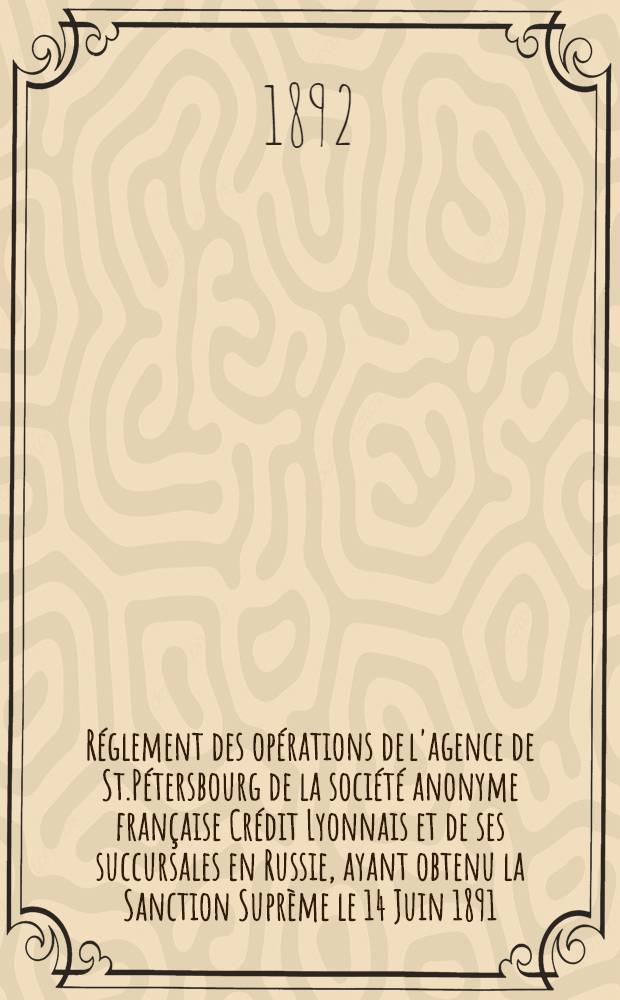 Réglement des opérations de l'agence de St.Pétersbourg de la société anonyme française Crédit Lyonnais et de ses succursales en Russie, ayant obtenu la Sanction Suprème le 14 Juin 1891
