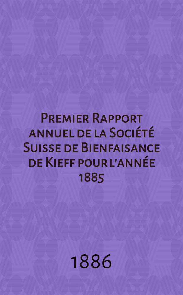 Premier Rapport annuel de la Société Suisse de Bienfaisance de Kieff pour l'année 1885 : Erstere Jahresbericht des schweizerischen Bülfsvereins