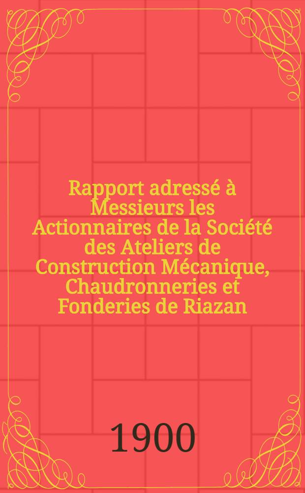 Rapport adressé à Messieurs les Actionnaires de la Société des Ateliers de Construction Mécanique, Chaudronneries et Fonderies de Riazan : Exercice 1899-1900