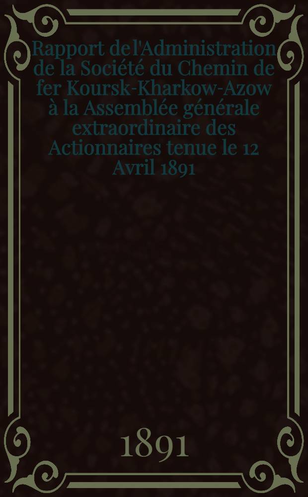 Rapport de l'Administration de la Société du Chemin de fer Koursk-Kharkow-Azow à la Assemblée générale extraordinaire des Actionnaires tenue le 12 Avril 1891
