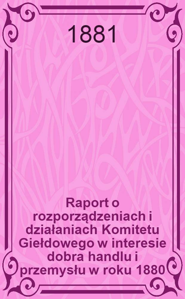 Raport o rozporządzeniach i działaniach Komitetu Giełdowego w interesie dobra handlu i przemysłu w roku 1880