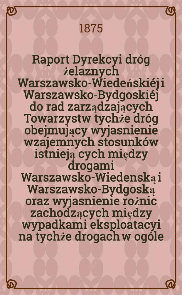 Raport Dyrekcyi dróg żelaznych Warszawsko-Wiedeńskiéj i Warszawsko-Bydgoskiéj do rad zarządzających Towarzystw tychże dróg obejmujący wyjasnienie wzajemnych stosunków istnieją cych między drogami Warszawsko-Wiedenską i Warszawsko-Bydgoską oraz wyjasnienie rożnic zachodzących między wypadkami eksploatacyi na tychże drogach w ogóle, a w szczególności za rok 1873