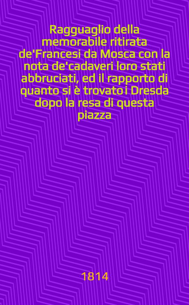 Ragguaglio della memorabile ritirata de'Francesi da Mosca con la nota de'cadaveri loro stati abbruciati, ed il rapporto di quanto si &egrave; trovato i Dresda dopo la resa di questa piazza