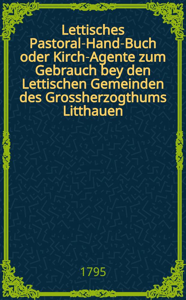 Lettisches Pastoral-Hand-Buch oder Kirch-Agente zum Gebrauch bey den Lettischen Gemeinden des Grossherzogthums Litthauen