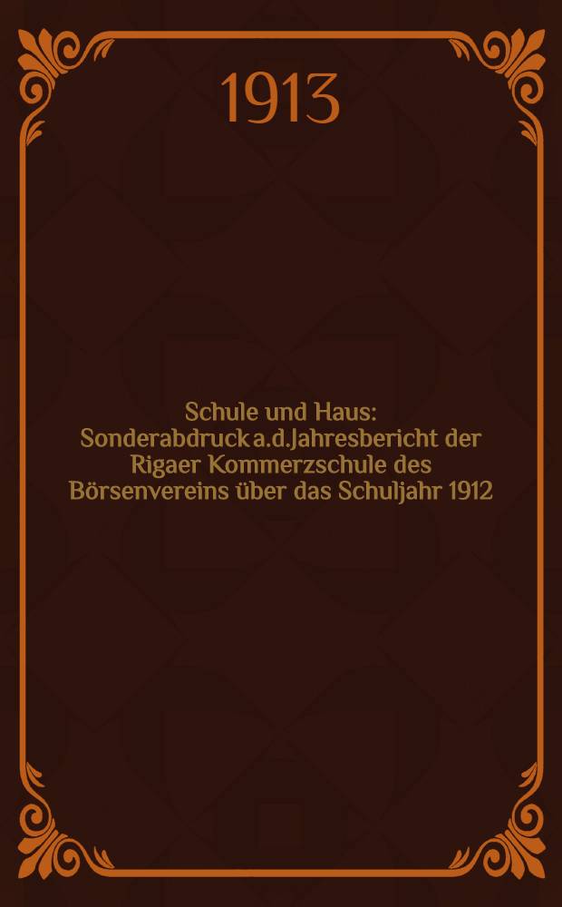 Schule und Haus : Sonderabdruck a.d.Jahresbericht der Rigaer Kommerzschule des Börsenvereins über das Schuljahr 1912/13