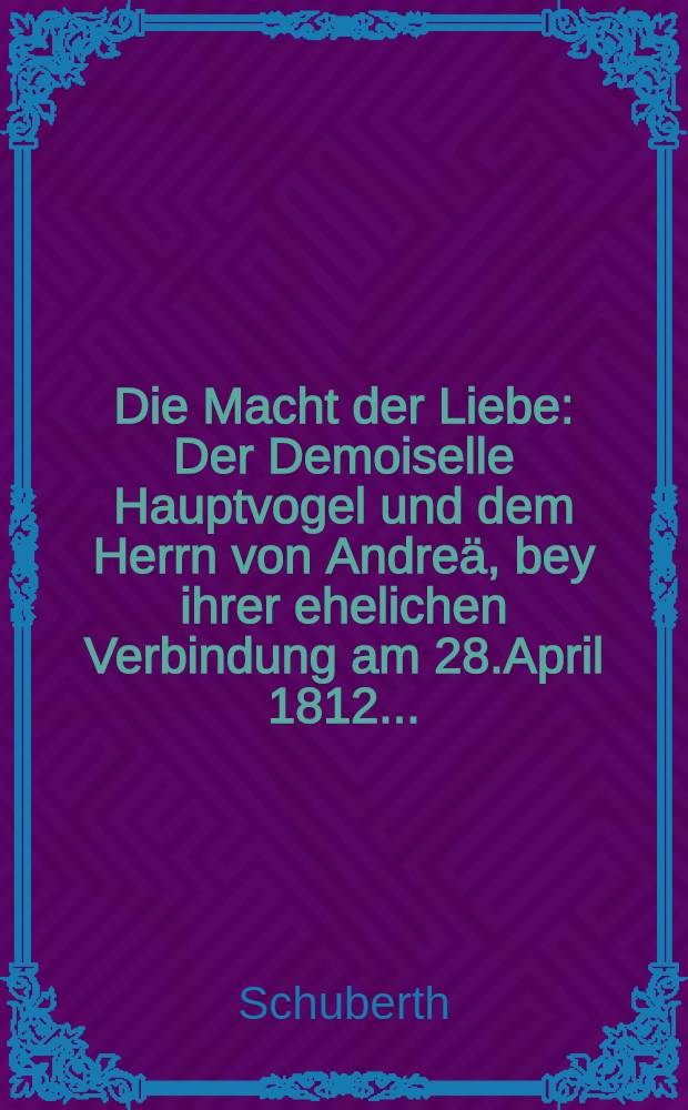 Die Macht der Liebe : Der Demoiselle Hauptvogel und dem Herrn von Andre&auml;, bey ihrer ehelichen Verbindung am 28.April 1812..