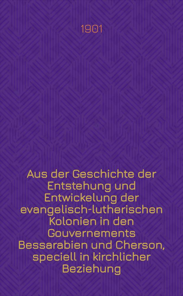 Aus der Geschichte der Entstehung und Entwickelung der evangelisch-lutherischen Kolonien in den Gouvernements Bessarabien und Cherson, speciell in kirchlicher Beziehung