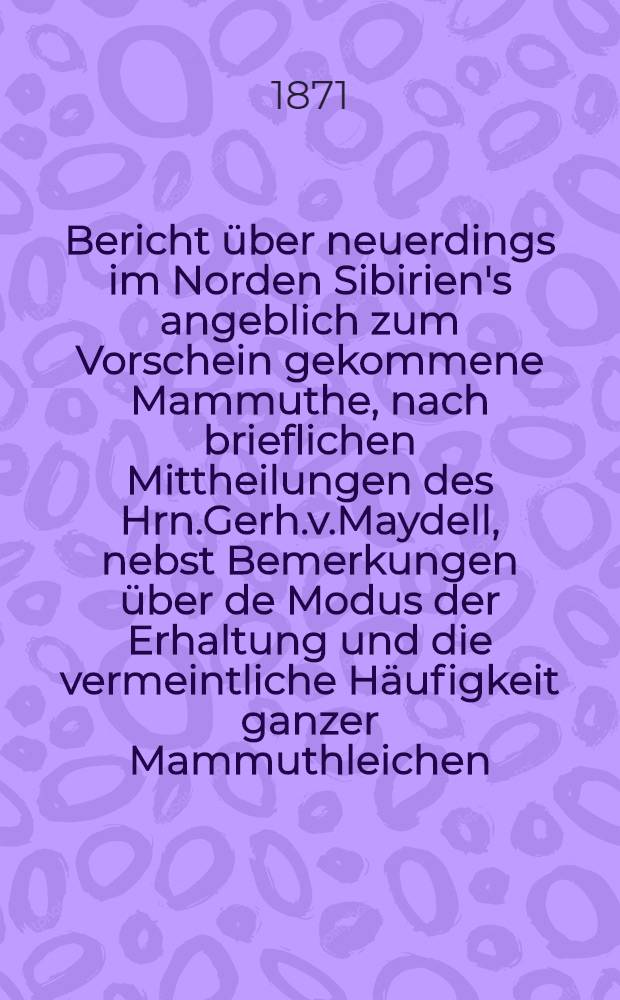Bericht &uuml;ber neuerdings im Norden Sibirien's angeblich zum Vorschein gekommene Mammuthe, nach brieflichen Mittheilungen des Hrn.Gerh.v.Maydell, nebst Bemerkungen &uuml;ber de Modus der Erhaltung und die vermeintliche H&auml;ufigkeit ganzer Mammuthleichen