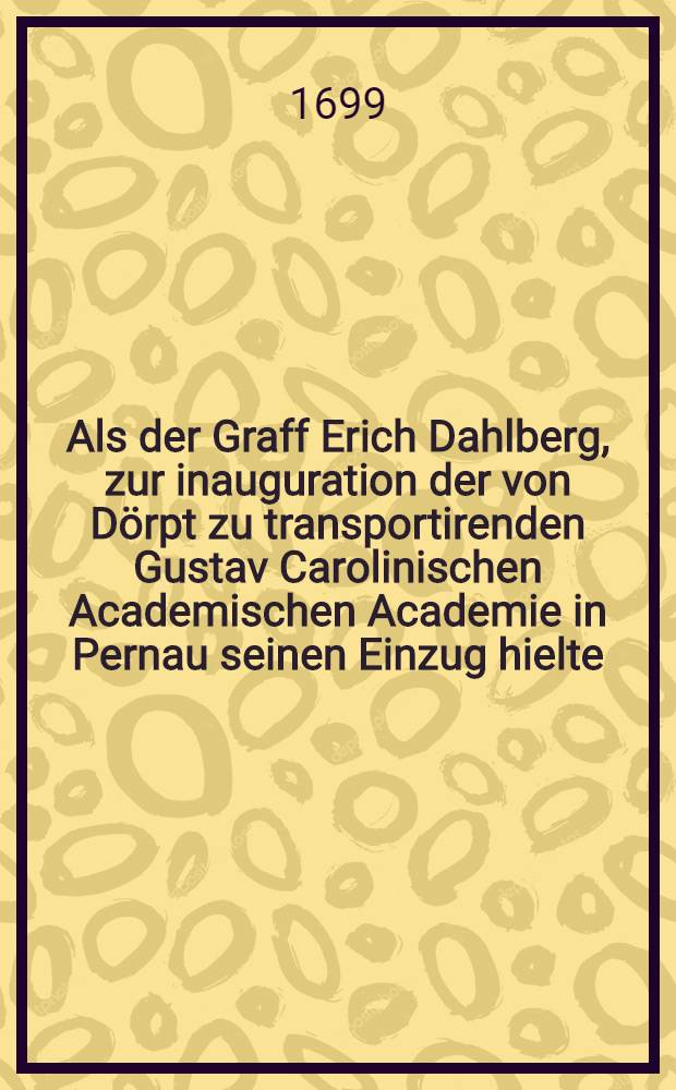 Als der Graff Erich Dahlberg, zur inauguration der von Dörpt zu transportirenden Gustav Carolinischen Academischen Academie in Pernau seinen Einzug hielte : Pièce de vers