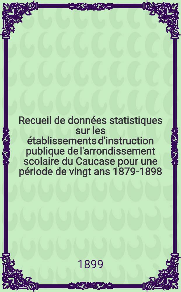 Recueil de données statistiques sur les établissements d'instruction publique de l'arrondissement scolaire du Caucase pour une période de vingt ans 1879-1898