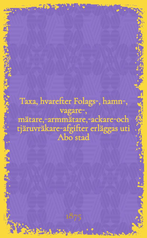 Taxa, hvarefter Folags-, hamn-, vagare-, m&auml;tare, -parmm&auml;tare, -packare-och tj&auml;ruvr&auml;kare-afgifter erl&auml;ggas uti Abo stad : Denna Taxa till&auml;mpas fr&aring;n den 1 April 1875