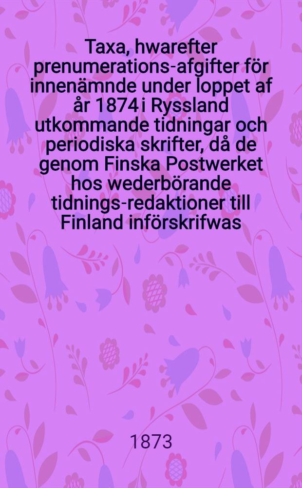 Taxa, hwarefter prenumerations-afgifter för innenämnde under loppet af år 1874 i Ryssland utkommande tidningar och periodiska skrifter, då de genom Finska Postwerket hos wederbörande tidnings-redaktioner till Finland införskrifwas, å harwarande Tidnings-Expedition och samtelige Postanstalter i landet uppbäres